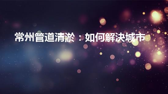常州管道清淤：如何解決城市管網(wǎng)堵塞難題？